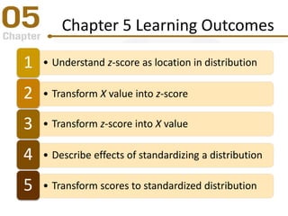 Chapter 5 Learning Outcomes
• Understand z-score as location in distribution1
• Transform X value into z-score2
• Transform z-score into X value3
• Describe effects of standardizing a distribution4
• Transform scores to standardized distribution5
 