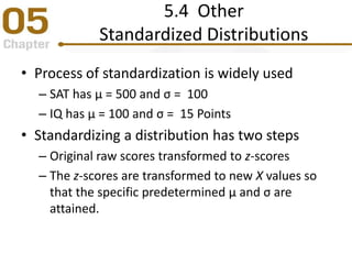 5.4 Other
Standardized Distributions
• Process of standardization is widely used
– SAT has μ = 500 and σ = 100
– IQ has μ = 100 and σ = 15 Points
• Standardizing a distribution has two steps
– Original raw scores transformed to z-scores
– The z-scores are transformed to new X values so
that the specific predetermined μ and σ are
attained.
 