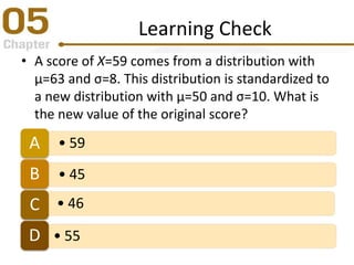 Learning Check
• A score of X=59 comes from a distribution with
μ=63 and σ=8. This distribution is standardized to
a new distribution with μ=50 and σ=10. What is
the new value of the original score?
• 59A
• 45B
• 46C
• 55D
 