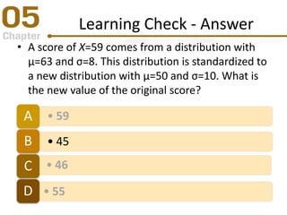 Learning Check - Answer
• A score of X=59 comes from a distribution with
μ=63 and σ=8. This distribution is standardized to
a new distribution with μ=50 and σ=10. What is
the new value of the original score?
• 59A
• 45B
• 46C
• 55D
 