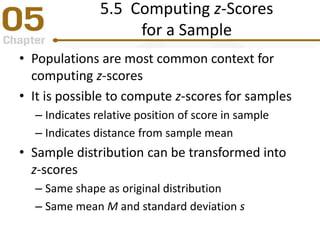 5.5 Computing z-Scores
for a Sample
• Populations are most common context for
computing z-scores
• It is possible to compute z-scores for samples
– Indicates relative position of score in sample
– Indicates distance from sample mean
• Sample distribution can be transformed into
z-scores
– Same shape as original distribution
– Same mean M and standard deviation s
 