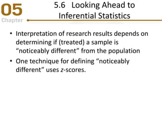 5.6 Looking Ahead to
Inferential Statistics
• Interpretation of research results depends on
determining if (treated) a sample is
“noticeably different” from the population
• One technique for defining “noticeably
different” uses z-scores.
 