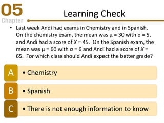 Learning Check
• Last week Andi had exams in Chemistry and in Spanish.
On the chemistry exam, the mean was µ = 30 with σ = 5,
and Andi had a score of X = 45. On the Spanish exam, the
mean was µ = 60 with σ = 6 and Andi had a score of X =
65. For which class should Andi expect the better grade?
• ChemistryA
• SpanishB
• There is not enough information to knowC
 