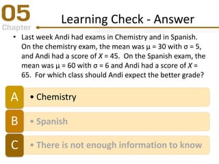 Learning Check - Answer
• Last week Andi had exams in Chemistry and in Spanish.
On the chemistry exam, the mean was µ = 30 with σ = 5,
and Andi had a score of X = 45. On the Spanish exam, the
mean was µ = 60 with σ = 6 and Andi had a score of X =
65. For which class should Andi expect the better grade?
• ChemistryA
• SpanishB
• There is not enough information to knowC
 