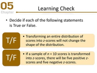 Learning Check
• Decide if each of the following statements
is True or False.
• Transforming an entire distribution of
scores into z-scores will not change the
shape of the distribution.
T/F
• If a sample of n = 10 scores is transformed
into z-scores, there will be five positive z-
scores and five negative z-scores.
T/F
 