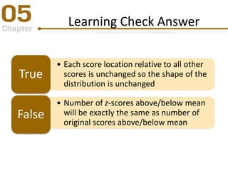 Learning Check Answer
• Each score location relative to all other
scores is unchanged so the shape of the
distribution is unchanged
True
• Number of z-scores above/below mean
will be exactly the same as number of
original scores above/below mean
False
 