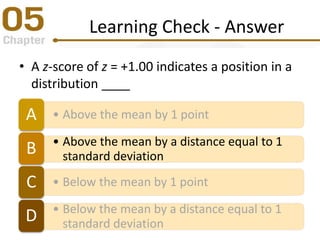 Learning Check - Answer
• A z-score of z = +1.00 indicates a position in a
distribution ____
• Above the mean by 1 pointA
• Above the mean by a distance equal to 1
standard deviationB
• Below the mean by 1 pointC
• Below the mean by a distance equal to 1
standard deviationD
 