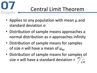Central Limit Theorem
• Applies to any population with mean μ and
standard deviation σ
• Distribution of sample means approaches a
normal distribution as n approaches infinity
• Distribution of sample means for samples
of size n will have a mean of μM
• Distribution of sample means for samples of
size n will have a standard deviation = n

 