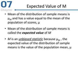 Expected Value of M
• Mean of the distribution of sample means is
μM and has a value equal to the mean of the
population of scores, μ
• Mean of the distribution of sample means is
called the expected value of M
• M is an unbiased statistic because μM , the
expected value of the distribution of sample
means is the value of the population mean, μ
 