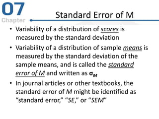 Standard Error of M
• Variability of a distribution of scores is
measured by the standard deviation
• Variability of a distribution of sample means is
measured by the standard deviation of the
sample means, and is called the standard
error of M and written as σM
• In journal articles or other textbooks, the
standard error of M might be identified as
“standard error,” “SE,” or “SEM”
 