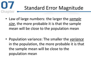 Standard Error Magnitude
• Law of large numbers: the larger the sample
size, the more probable it is that the sample
mean will be close to the population mean
• Population variance: The smaller the variance
in the population, the more probable it is that
the sample mean will be close to the
population mean
 