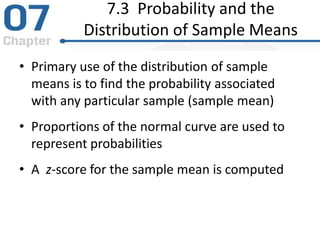 7.3 Probability and the
Distribution of Sample Means
• Primary use of the distribution of sample
means is to find the probability associated
with any particular sample (sample mean)
• Proportions of the normal curve are used to
represent probabilities
• A z-score for the sample mean is computed
 