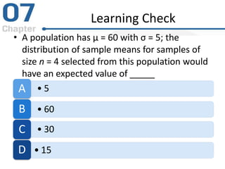 Learning Check
• A population has μ = 60 with σ = 5; the
distribution of sample means for samples of
size n = 4 selected from this population would
have an expected value of _____
• 5A
• 60B
• 30C
• 15D
 