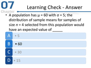 Learning Check - Answer
• A population has μ = 60 with σ = 5; the
distribution of sample means for samples of
size n = 4 selected from this population would
have an expected value of _____
• 5A
• 60B
• 30C
• 15D
 