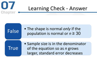 Learning Check - Answer
• The shape is normal only if the
population is normal or n ≥ 30False
• Sample size is in the denominator
of the equation so as n grows
larger, standard error decreases
True
 