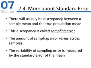 7.4 More about Standard Error
• There will usually be discrepancy between a
sample mean and the true population mean
• This discrepancy is called sampling error
• The amount of sampling error varies across
samples
• The variability of sampling error is measured
by the standard error of the mean
 