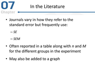 In the Literature
• Journals vary in how they refer to the
standard error but frequently use:
– SE
– SEM
• Often reported in a table along with n and M
for the different groups in the experiment
• May also be added to a graph
 
