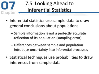 7.5 Looking Ahead to
Inferential Statistics
• Inferential statistics use sample data to draw
general conclusions about populations
– Sample information is not a perfectly accurate
reflection of its population (sampling error)
– Differences between sample and population
introduce uncertainty into inferential processes
• Statistical techniques use probabilities to draw
inferences from sample data
 