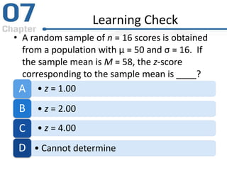 Learning Check
• A random sample of n = 16 scores is obtained
from a population with µ = 50 and σ = 16. If
the sample mean is M = 58, the z-score
corresponding to the sample mean is ____?
• z = 1.00A
• z = 2.00B
• z = 4.00C
• Cannot determineD
 