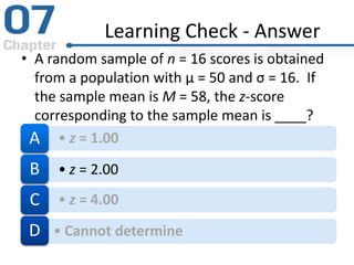 Learning Check - Answer
• A random sample of n = 16 scores is obtained
from a population with µ = 50 and σ = 16. If
the sample mean is M = 58, the z-score
corresponding to the sample mean is ____?
• z = 1.00A
• z = 2.00B
• z = 4.00C
• Cannot determineD
 