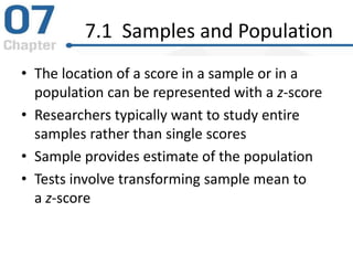 7.1 Samples and Population
• The location of a score in a sample or in a
population can be represented with a z-score
• Researchers typically want to study entire
samples rather than single scores
• Sample provides estimate of the population
• Tests involve transforming sample mean to
a z-score
 