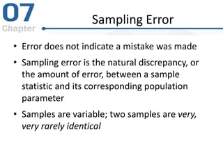 Sampling Error
• Error does not indicate a mistake was made
• Sampling error is the natural discrepancy, or
the amount of error, between a sample
statistic and its corresponding population
parameter
• Samples are variable; two samples are very,
very rarely identical
 