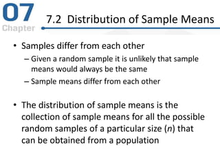 7.2 Distribution of Sample Means
• Samples differ from each other
– Given a random sample it is unlikely that sample
means would always be the same
– Sample means differ from each other
• The distribution of sample means is the
collection of sample means for all the possible
random samples of a particular size (n) that
can be obtained from a population
 