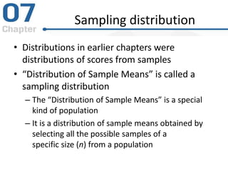 Sampling distribution
• Distributions in earlier chapters were
distributions of scores from samples
• “Distribution of Sample Means” is called a
sampling distribution
– The “Distribution of Sample Means” is a special
kind of population
– It is a distribution of sample means obtained by
selecting all the possible samples of a
specific size (n) from a population
 