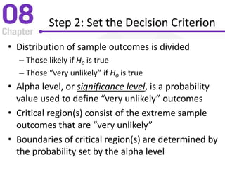 Step 2: Set the Decision Criterion
• Distribution of sample outcomes is divided
– Those likely if H0 is true
– Those “very unlikely” if H0 is true
• Alpha level, or significance level, is a probability
value used to define “very unlikely” outcomes
• Critical region(s) consist of the extreme sample
outcomes that are “very unlikely”
• Boundaries of critical region(s) are determined by
the probability set by the alpha level
 