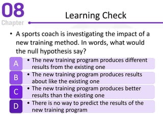 Learning Check
• A sports coach is investigating the impact of a
new training method. In words, what would
the null hypothesis say?
• The new training program produces different
results from the existing oneA
• The new training program produces results
about like the existing oneB
• The new training program produces better
results than the existing oneC
• There is no way to predict the results of the
new training programD
 