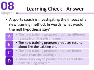 Learning Check - Answer
• A sports coach is investigating the impact of a
new training method. In words, what would
the null hypothesis say?
• The new training program produces different
results from the existing oneA
• The new training program produces results
about like the existing oneB
• The new training program produces better
results than the existing oneC
• There is no way to predict the results of the
new training programD
 