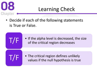 Learning Check
• Decide if each of the following statements
is True or False.
• If the alpha level is decreased, the size
of the critical region decreasesT/F
• The critical region defines unlikely
values if the null hypothesis is trueT/F
 