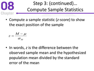 Step 3: (continued)…
Compute Sample Statistics
• Compute a sample statistic (z-score) to show
the exact position of the sample
• In words, z is the difference between the
observed sample mean and the hypothesized
population mean divided by the standard
error of the mean
M
M
z



 