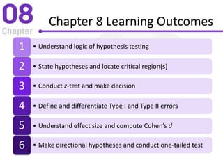 Chapter 8 Learning Outcomes
• Understand logic of hypothesis testing1
• State hypotheses and locate critical region(s)2
• Conduct z-test and make decision3
• Define and differentiate Type I and Type II errors4
• Understand effect size and compute Cohen’s d5
• Make directional hypotheses and conduct one-tailed test6
 