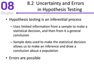 8.2 Uncertainty and Errors
in Hypothesis Testing
• Hypothesis testing is an inferential process
– Uses limited information from a sample to make a
statistical decision, and then from it a general
conclusion
– Sample data used to make the statistical decision
allows us to make an inference and draw a
conclusion about a population
• Errors are possible
 