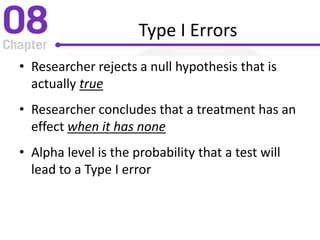 Type I Errors
• Researcher rejects a null hypothesis that is
actually true
• Researcher concludes that a treatment has an
effect when it has none
• Alpha level is the probability that a test will
lead to a Type I error
 