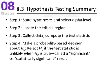 8.3 Hypothesis Testing Summary
• Step 1: State hypotheses and select alpha level
• Step 2: Locate the critical region
• Step 3: Collect data; compute the test statistic
• Step 4: Make a probability-based decision
about H0: Reject H0 if the test statistic is
unlikely when H0 is true—called a “significant”
or “statistically significant” result
 