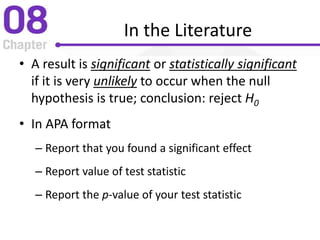 In the Literature
• A result is significant or statistically significant
if it is very unlikely to occur when the null
hypothesis is true; conclusion: reject H0
• In APA format
– Report that you found a significant effect
– Report value of test statistic
– Report the p-value of your test statistic
 
