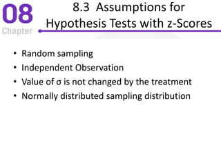 8.3 Assumptions for
Hypothesis Tests with z-Scores
• Random sampling
• Independent Observation
• Value of σ is not changed by the treatment
• Normally distributed sampling distribution
 