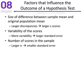 Factors that Influence the
Outcome of a Hypothesis Test
• Size of difference between sample mean and
original population mean
– Larger discrepancies  larger z-scores
• Variability of the scores
– More variability  larger standard error
• Number of scores in the sample
– Larger n  smaller standard error
 