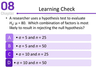 Learning Check
• A researcher uses a hypothesis test to evaluate
H0: µ = 80. Which combination of factors is most
likely to result in rejecting the null hypothesis?
• σ = 5 and n = 25A
• σ = 5 and n = 50B
• σ = 10 and n = 25C
• σ = 10 and n = 50D
 