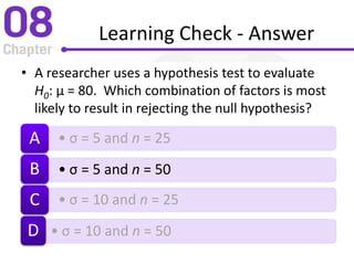 Learning Check - Answer
• A researcher uses a hypothesis test to evaluate
H0: µ = 80. Which combination of factors is most
likely to result in rejecting the null hypothesis?
• σ = 5 and n = 25A
• σ = 5 and n = 50B
• σ = 10 and n = 25C
• σ = 10 and n = 50D
 