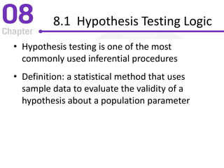 8.1 Hypothesis Testing Logic
• Hypothesis testing is one of the most
commonly used inferential procedures
• Definition: a statistical method that uses
sample data to evaluate the validity of a
hypothesis about a population parameter
 