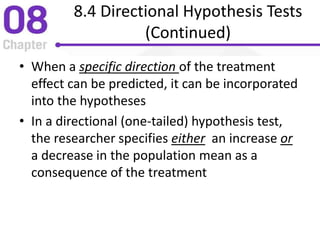 8.4 Directional Hypothesis Tests
(Continued)
• When a specific direction of the treatment
effect can be predicted, it can be incorporated
into the hypotheses
• In a directional (one-tailed) hypothesis test,
the researcher specifies either an increase or
a decrease in the population mean as a
consequence of the treatment
 