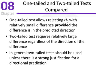 One-tailed and Two-tailed Tests
Compared
• One-tailed test allows rejecting H0 with
relatively small difference provided the
difference is in the predicted direction
• Two-tailed test requires relatively large
difference regardless of the direction of the
difference
• In general two-tailed tests should be used
unless there is a strong justification for a
directional prediction
 