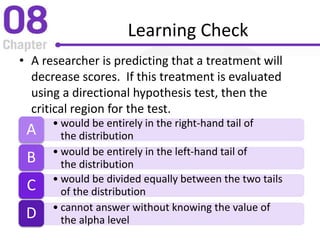 Learning Check
• A researcher is predicting that a treatment will
decrease scores. If this treatment is evaluated
using a directional hypothesis test, then the
critical region for the test.
• would be entirely in the right-hand tail of
the distributionA
• would be entirely in the left-hand tail of
the distributionB
• would be divided equally between the two tails
of the distributionC
• cannot answer without knowing the value of
the alpha levelD
 