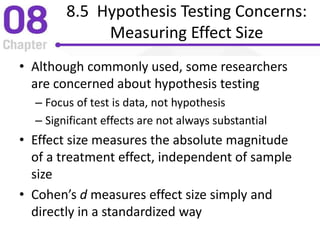 8.5 Hypothesis Testing Concerns:
Measuring Effect Size
• Although commonly used, some researchers
are concerned about hypothesis testing
– Focus of test is data, not hypothesis
– Significant effects are not always substantial
• Effect size measures the absolute magnitude
of a treatment effect, independent of sample
size
• Cohen’s d measures effect size simply and
directly in a standardized way
 