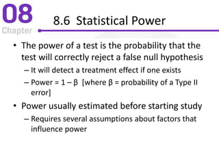 8.6 Statistical Power
• The power of a test is the probability that the
test will correctly reject a false null hypothesis
– It will detect a treatment effect if one exists
– Power = 1 – β [where β = probability of a Type II
error]
• Power usually estimated before starting study
– Requires several assumptions about factors that
influence power
 