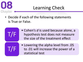 Learning Check
• Decide if each of the following statements
is True or False.
• Cohen’s d is used because alone, a
hypothesis test does not measure
the size of the treatment effect
T/F
• Lowering the alpha level from .05
to .01 will increase the power of a
statistical test
T/F
 