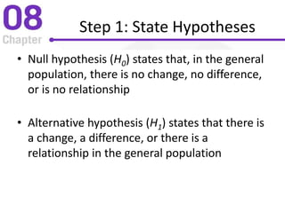 Step 1: State Hypotheses
• Null hypothesis (H0) states that, in the general
population, there is no change, no difference,
or is no relationship
• Alternative hypothesis (H1) states that there is
a change, a difference, or there is a
relationship in the general population
 
